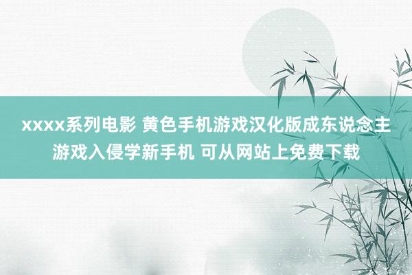 xxxx系列电影 黄色手机游戏汉化版成东说念主游戏入侵学新手机 可从网站上免费下载